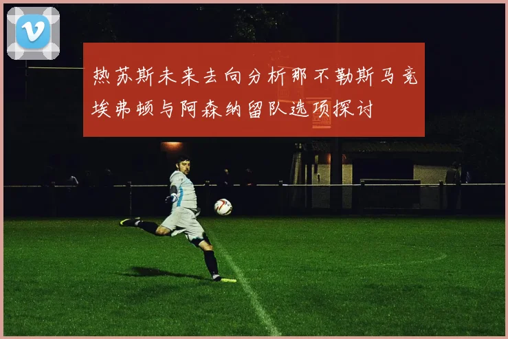 热苏斯未来去向分析那不勒斯马竞埃弗顿与阿森纳留队选项探讨