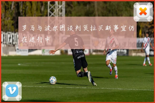 罗马与波尔图谈判莫拉买断事宜仍在进行中