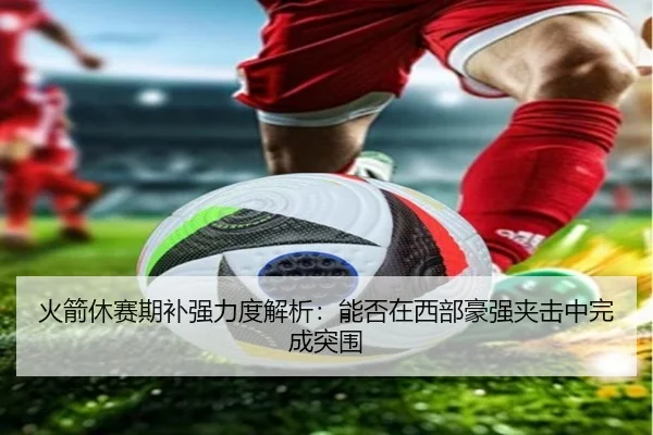 火箭休赛期补强力度解析：能否在西部豪强夹击中完成突围