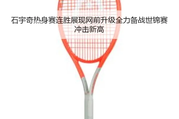 石宇奇热身赛连胜展现网前升级全力备战世锦赛冲击新高