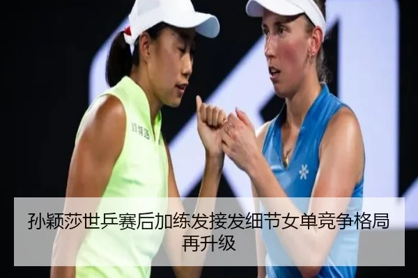 孙颖莎世乒赛后加练发接发细节女单竞争格局再升级